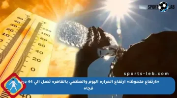 «ارتفاع ملحوظ» ارتفاع الحرارة اليوم والعظمى بالقاهرة تصل إلى 44 درجة فجأة
